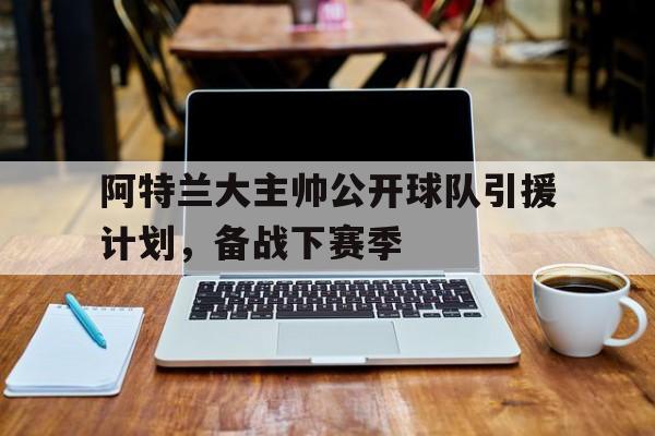 爱游戏官网-阿特兰大主帅公开球队引援计划,备战下赛季怎么打